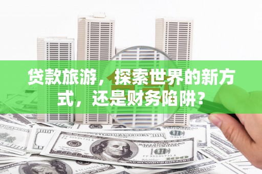 西青贷款旅游，探索世界的新方式，还是财务陷阱？